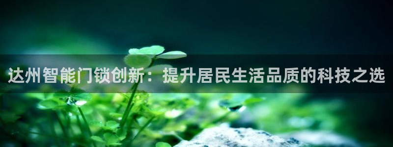 金年会：达州智能门锁创新：提升居民生活品质的科技之选